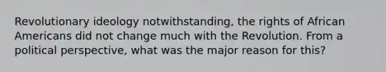 Revolutionary ideology notwithstanding, the rights of African Americans did not change much with the Revolution. From a political perspective, what was the major reason for this?