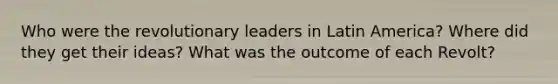 Who were the revolutionary leaders in Latin America? Where did they get their ideas? What was the outcome of each Revolt?