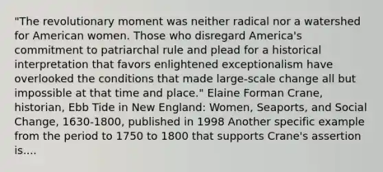 "The revolutionary moment was neither radical nor a watershed for American women. Those who disregard America's commitment to patriarchal rule and plead for a historical interpretation that favors enlightened exceptionalism have overlooked the conditions that made large-scale change all but impossible at that time and place." Elaine Forman Crane, historian, Ebb Tide in New England: Women, Seaports, and Social Change, 1630-1800, published in 1998 Another specific example from the period to 1750 to 1800 that supports Crane's assertion is....