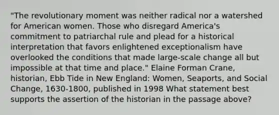 "The revolutionary moment was neither radical nor a watershed for American women. Those who disregard America's commitment to patriarchal rule and plead for a historical interpretation that favors enlightened exceptionalism have overlooked the conditions that made large-scale change all but impossible at that time and place." Elaine Forman Crane, historian, Ebb Tide in New England: Women, Seaports, and Social Change, 1630-1800, published in 1998 What statement best supports the assertion of the historian in the passage above?