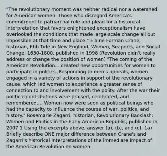 "The revolutionary moment was neither radical nor a watershed for American women. Those who disregard America's commitment to patriarchal rule and plead for a historical interpretation that favors enlightened exceptionalism have overlooked the conditions that made large-scale change all but impossible at that time and place." Elaine Forman Crane, historian, Ebb Tide in New England: Women, Seaports, and Social Change, 1630-1800, published in 1998 (Revolution didn't really address or change the position of women) "The coming of the American Revolution... created new opportunities for women to participate in politics. Responding to men's appeals, women engaged in a variety of actions in support of the revolutionary cause, which led women to experience a greater sense of connection to and involvement with the polity. After the war their political contributions were praised, celebrated, and remembered.... Women now were seen as political beings who had the capacity to influence the course of war, politics, and history." Rosemarie Zagarri, historian, Revolutionary Backlash: Women and Politics in the Early American Republic, published in 2007 1 Using the excerpts above, answer (a), (b), and (c). 1a) Briefly describe ONE major difference between Crane's and Zagarri's historical interpretations of the immediate impact of the American Revolution on women.