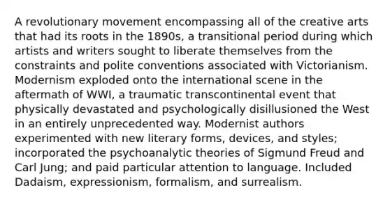 A revolutionary movement encompassing all of the creative arts that had its roots in the 1890s, a transitional period during which artists and writers sought to liberate themselves from the constraints and polite conventions associated with Victorianism. Modernism exploded onto the international scene in the aftermath of WWI, a traumatic transcontinental event that physically devastated and psychologically disillusioned the West in an entirely unprecedented way. Modernist authors experimented with new literary forms, devices, and styles; incorporated the psychoanalytic theories of Sigmund Freud and Carl Jung; and paid particular attention to language. Included Dadaism, expressionism, formalism, and surrealism.