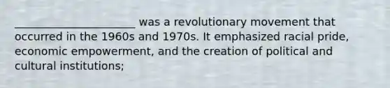 ______________________ was a revolutionary movement that occurred in the 1960s and 1970s. It emphasized racial pride, economic empowerment, and the creation of political and cultural institutions;