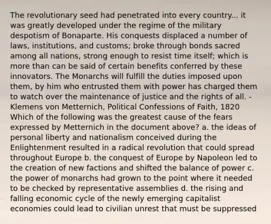 The revolutionary seed had penetrated into every country... it was greatly developed under the regime of the military despotism of Bonaparte. His conquests displaced a number of laws, institutions, and customs; broke through bonds sacred among all nations, strong enough to resist time itself; which is more than can be said of certain benefits conferred by these innovators. The Monarchs will fulfill the duties imposed upon them, by him who entrusted them with power has charged them to watch over the maintenance of justice and the rights of all. -Klemens von Metternich, Political Confessions of Faith, 1820 Which of the following was the greatest cause of the fears expressed by Metternich in the document above? a. the ideas of personal liberty and nationalism conceived during the Enlightenment resulted in a radical revolution that could spread throughout Europe b. the conquest of Europe by Napoleon led to the creation of new factions and shifted the balance of power c. the power of monarchs had grown to the point where it needed to be checked by representative assemblies d. the rising and falling economic cycle of the newly emerging capitalist economies could lead to civilian unrest that must be suppressed