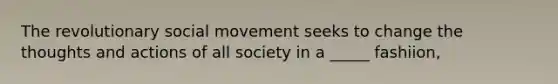 The revolutionary social movement seeks to change the thoughts and actions of all society in a _____ fashiion,