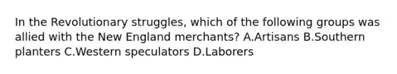 In the Revolutionary struggles, which of the following groups was allied with the New England merchants? A.Artisans B.Southern planters C.Western speculators D.Laborers