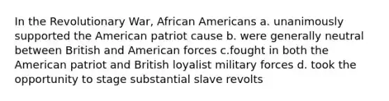 In the Revolutionary War, African Americans a. unanimously supported the American patriot cause b. were generally neutral between British and American forces c.fought in both the American patriot and British loyalist military forces d. took the opportunity to stage substantial slave revolts