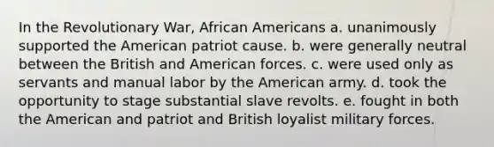 In the Revolutionary War, African Americans a. unanimously supported the American patriot cause. b. were generally neutral between the British and American forces. c. were used only as servants and manual labor by the American army. d. took the opportunity to stage substantial slave revolts. e. fought in both the American and patriot and British loyalist military forces.