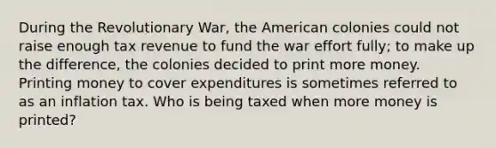 During the Revolutionary War, the American colonies could not raise enough tax revenue to fund the war effort fully; to make up the difference, the colonies decided to print more money. Printing money to cover expenditures is sometimes referred to as an inflation tax. Who is being taxed when more money is printed?