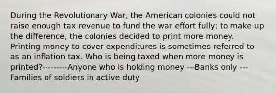 During the Revolutionary War, the American colonies could not raise enough tax revenue to fund the war effort fully; to make up the difference, the colonies decided to print more money. Printing money to cover expenditures is sometimes referred to as an inflation tax. Who is being taxed when more money is printed?---------Anyone who is holding money ---Banks only ---Families of soldiers in active duty