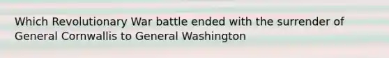 Which Revolutionary War battle ended with the surrender of General Cornwallis to General Washington