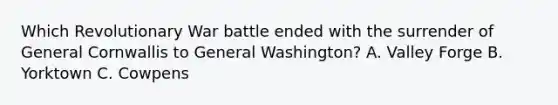 Which Revolutionary War battle ended with the surrender of General Cornwallis to General Washington? A. Valley Forge B. Yorktown C. Cowpens