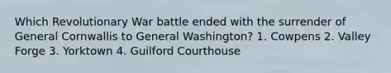 Which Revolutionary War battle ended with the surrender of General Cornwallis to General Washington? 1. Cowpens 2. Valley Forge 3. Yorktown 4. Guilford Courthouse