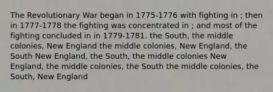 The Revolutionary War began in 1775-1776 with fighting in ; then in 1777-1778 the fighting was concentrated in ; and most of the fighting concluded in in 1779-1781. the South, the middle colonies, New England the middle colonies, New England, the South New England, the South, the middle colonies New England, the middle colonies, the South the middle colonies, the South, New England