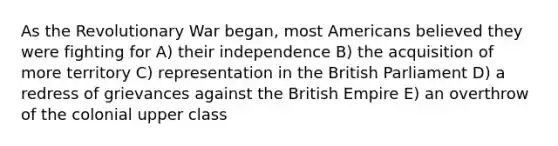 As the Revolutionary War began, most Americans believed they were fighting for A) their independence B) the acquisition of more territory C) representation in the British Parliament D) a redress of grievances against the British Empire E) an overthrow of the colonial upper class