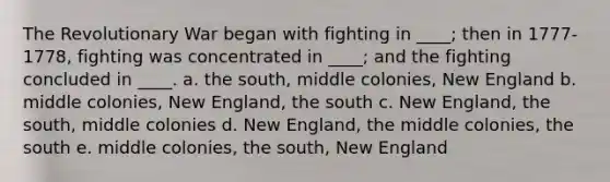 The Revolutionary War began with fighting in ____; then in 1777-1778, fighting was concentrated in ____; and the fighting concluded in ____. a. the south, middle colonies, New England b. middle colonies, New England, the south c. New England, the south, middle colonies d. New England, the middle colonies, the south e. middle colonies, the south, New England