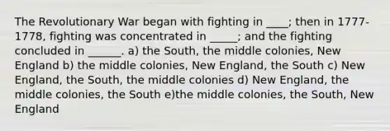 The Revolutionary War began with fighting in ____; then in 1777-1778, fighting was concentrated in _____; and the fighting concluded in ______. a) the South, the middle colonies, New England b) the middle colonies, New England, the South c) New England, the South, the middle colonies d) New England, the middle colonies, the South e)the middle colonies, the South, New England