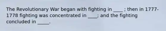 The Revolutionary War began with fighting in ____ ; then in 1777-1778 fighting was concentrated in ____; and the fighting concluded in _____.