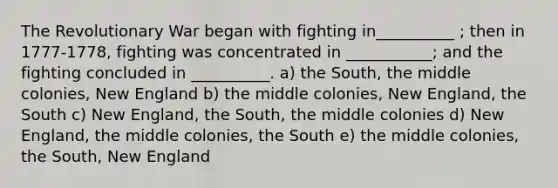 The Revolutionary War began with fighting in__________ ; then in 1777-1778, fighting was concentrated in ___________; and the fighting concluded in __________. a) the South, the middle colonies, New England b) the middle colonies, New England, the South c) New England, the South, the middle colonies d) New England, the middle colonies, the South e) the middle colonies, the South, New England