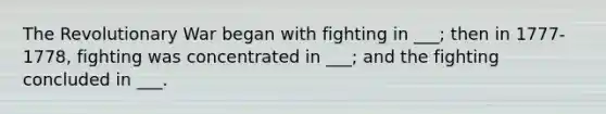 The Revolutionary War began with fighting in ___; then in 1777-1778, fighting was concentrated in ___; and the fighting concluded in ___.