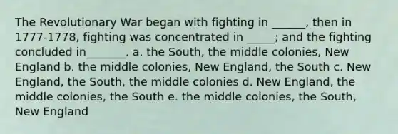 The Revolutionary War began with fighting in ______, then in 1777-1778, fighting was concentrated in _____; and the fighting concluded in_______. a. the South, the middle colonies, New England b. the middle colonies, New England, the South c. New England, the South, the middle colonies d. New England, the middle colonies, the South e. the middle colonies, the South, New England