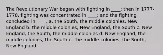 The Revolutionary War began with fighting in ____; then in 1777-1778, fighting was concentrated in ____; and the fighting concluded in ____. a. the South, the middle colonies, New England b. the middle colonies, New England, the South c. New England, the South, the middle colonies d. New England, the middle colonies, the South e. the middle colonies, the South, New England