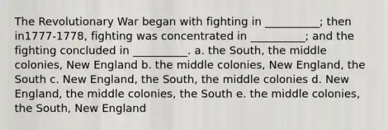 The Revolutionary War began with fighting in __________; then in1777-1778, fighting was concentrated in __________; and the fighting concluded in __________. a. the South, the middle colonies, New England b. the middle colonies, New England, the South c. New England, the South, the middle colonies d. New England, the middle colonies, the South e. the middle colonies, the South, New England