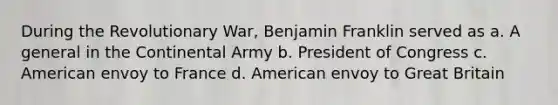 During the Revolutionary War, Benjamin Franklin served as a. A general in the Continental Army b. President of Congress c. American envoy to France d. American envoy to Great Britain