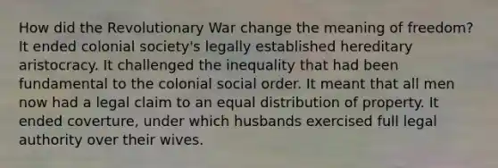 How did the Revolutionary War change the meaning of freedom? It ended colonial society's legally established hereditary aristocracy. It challenged the inequality that had been fundamental to the colonial social order. It meant that all men now had a legal claim to an equal distribution of property. It ended coverture, under which husbands exercised full legal authority over their wives.