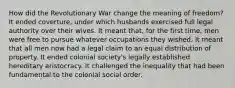 How did the Revolutionary War change the meaning of freedom? It ended coverture, under which husbands exercised full legal authority over their wives. It meant that, for the first time, men were free to pursue whatever occupations they wished. It meant that all men now had a legal claim to an equal distribution of property. It ended colonial society's legally established hereditary aristocracy. It challenged the inequality that had been fundamental to the colonial social order.