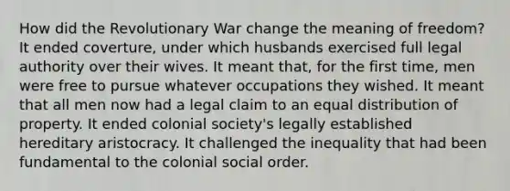 How did the Revolutionary War change the meaning of freedom? It ended coverture, under which husbands exercised full legal authority over their wives. It meant that, for the first time, men were free to pursue whatever occupations they wished. It meant that all men now had a legal claim to an equal distribution of property. It ended colonial society's legally established hereditary aristocracy. It challenged the inequality that had been fundamental to the colonial social order.