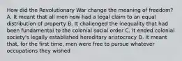 How did the Revolutionary War change the meaning of freedom? A. It meant that all men now had a legal claim to an equal distribution of property B. It challenged the inequality that had been fundamental to the colonial social order C. It ended colonial society's legally established hereditary aristocracy D. It meant that, for the first time, men were free to pursue whatever occupations they wished