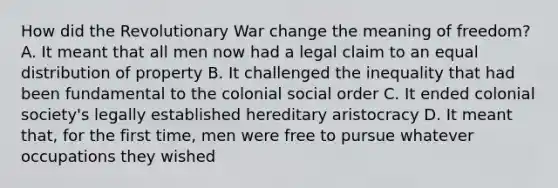 How did the Revolutionary War change the meaning of freedom? A. It meant that all men now had a legal claim to an equal distribution of property B. It challenged the inequality that had been fundamental to the colonial social order C. It ended colonial society's legally established hereditary aristocracy D. It meant that, for the first time, men were free to pursue whatever occupations they wished