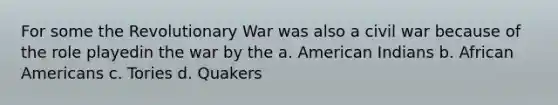 For some the Revolutionary War was also a civil war because of the role playedin the war by the a. American Indians b. African Americans c. Tories d. Quakers