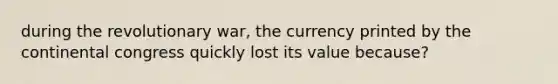 during the revolutionary war, the currency printed by the continental congress quickly lost its value because?