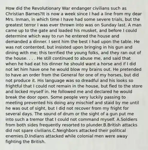 How did the Revolutionary War endanger civilians such as Christian Barnes?It is now a week since I had a line from my dear Mrs. Inman, in which time I have had some severe trials, but the greatest terror I was ever thrown into was on Sunday last. A man came up to the gate and loaded his musket, and before I could determine which way to run he entered the house and demanded a dinner. I sent him the best I had upon the table. He was not contented, but insisted upon bringing in his gun and dining with me; this terrified the young folks, and they ran out of the house. . . . He still continued to abuse me, and said that when he had eat his dinner he should want a horse and if I did not let him have one he would blow my brains out. He pretended to have an order from the General for one of my horses, but did not produce it. His language was so dreadful and his looks so frightful that I could not remain in the house, but fled to the store and locked myself in. He followed me and declared he would break the door open. Some people very luckily passing to meeting prevented his doing any mischief and staid by me until he was out of sight, but I did not recover from my fright for several days. The sound of drum or the sight of a gun put me into such a tremor that I could not command myself. A.Soldiers from both sides frequently resorted to plunder.B.British attacks did not spare civilians.C.Neighbors attacked their political enemies.D.Indians attacked while colonial men were away fighting the British.