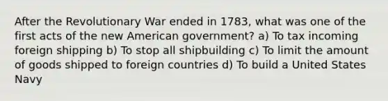 After the Revolutionary War ended in 1783, what was one of the first acts of the new American government? a) To tax incoming foreign shipping b) To stop all shipbuilding c) To limit the amount of goods shipped to foreign countries d) To build a United States Navy