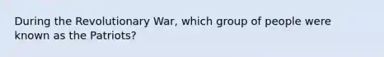 During the Revolutionary War, which group of people were known as the Patriots?