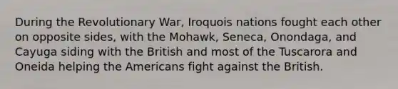 During the Revolutionary War, Iroquois nations fought each other on opposite sides, with the Mohawk, Seneca, Onondaga, and Cayuga siding with the British and most of the Tuscarora and Oneida helping the Americans fight against the British.