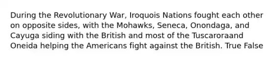 During the Revolutionary War, Iroquois Nations fought each other on opposite sides, with the Mohawks, Seneca, Onondaga, and Cayuga siding with the British and most of the Tuscaroraand Oneida helping the Americans fight against the British. True False