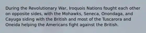 During the Revolutionary War, Iroquois Nations fought each other on opposite sides, with the Mohawks, Seneca, Onondaga, and Cayuga siding with the British and most of the Tuscarora and Oneida helping the Americans fight against the British.