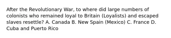 After the Revolutionary War, to where did large numbers of colonists who remained loyal to Britain (Loyalists) and escaped slaves resettle? A. Canada B. New Spain (Mexico) C. France D. Cuba and Puerto Rico