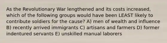 As the Revolutionary War lengthened and its costs increased, which of the following groups would have been LEAST likely to contribute soldiers for the cause? A) men of wealth and influence B) recently arrived immigrants C) artisans and farmers D) former indentured servants E) unskilled manual laborers