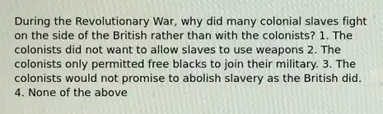 During the Revolutionary War, why did many colonial slaves fight on the side of the British rather than with the colonists? 1. The colonists did not want to allow slaves to use weapons 2. The colonists only permitted free blacks to join their military. 3. The colonists would not promise to abolish slavery as the British did. 4. None of the above