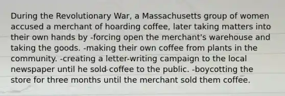 During the Revolutionary War, a Massachusetts group of women accused a merchant of hoarding coffee, later taking matters into their own hands by -forcing open the merchant's warehouse and taking the goods. -making their own coffee from plants in the community. -creating a letter-writing campaign to the local newspaper until he sold coffee to the public. -boycotting the store for three months until the merchant sold them coffee.