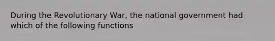 During the Revolutionary War, the national government had which of the following functions