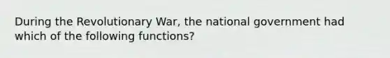 During the Revolutionary War, the national government had which of the following functions?