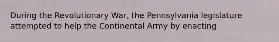 During the Revolutionary War, the Pennsylvania legislature attempted to help the Continental Army by enacting