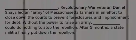 ____________ _______________: Revolutionary War veteran Daniel Shays led an "army" of Massachusetts farmers in an effort to close down the courts to prevent foreclosures and imprisonment for debt. Without the power to raise an army, ______________ could do nothing to stop the rebellion. After 5 months, a state militia finally put down the rebellion.