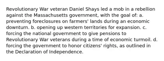 Revolutionary War veteran Daniel Shays led a mob in a rebellion against the Massachusetts government, with the goal of: a. preventing foreclosures on farmers' lands during an economic downturn. b. opening up western territories for expansion. c. forcing the national government to give pensions to Revolutionary War veterans during a time of economic turmoil. d. forcing the government to honor citizens' rights, as outlined in the Declaration of Independence.